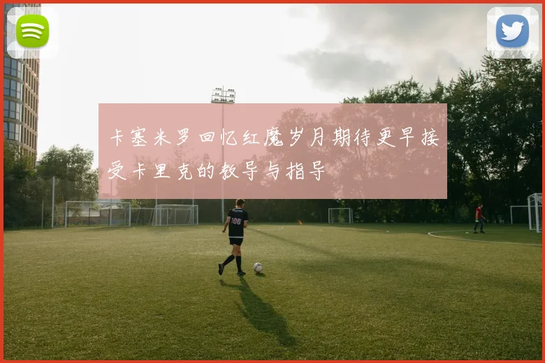 卡塞米罗回忆红魔岁月期待更早接受卡里克的教导与指导
