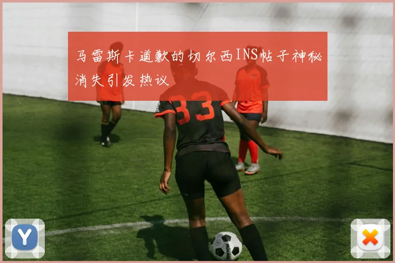 马雷斯卡道歉的切尔西INS帖子神秘消失引发热议