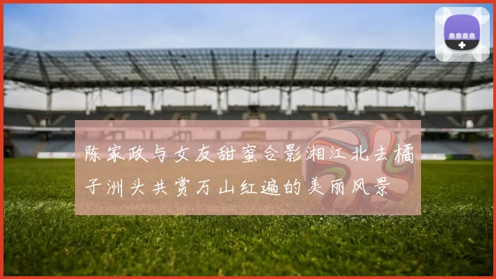陈家政与女友甜蜜合影湘江北去橘子洲头共赏万山红遍的美丽风景
