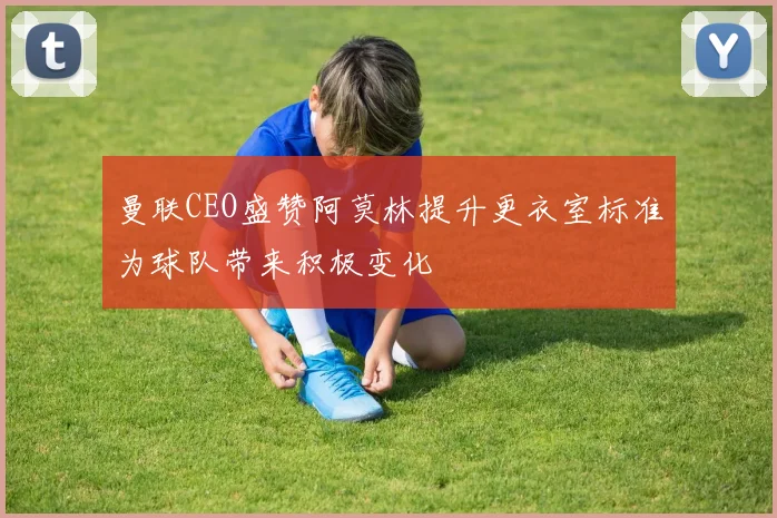 曼联CEO盛赞阿莫林提升更衣室标准为球队带来积极变化