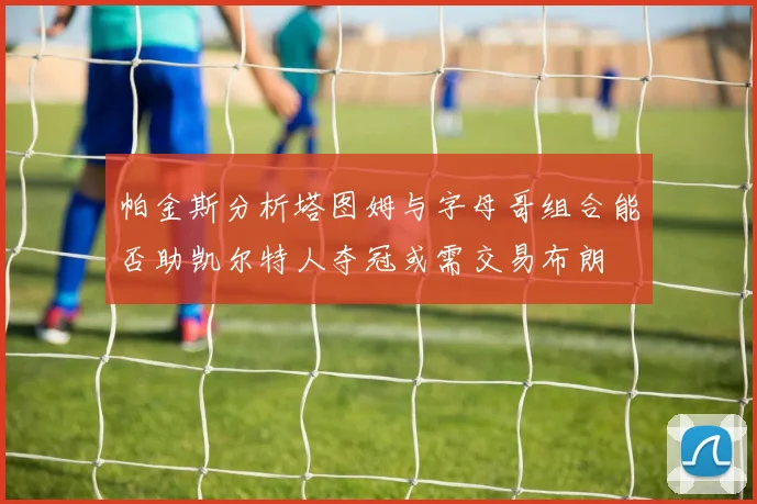 帕金斯分析塔图姆与字母哥组合能否助凯尔特人夺冠或需交易布朗