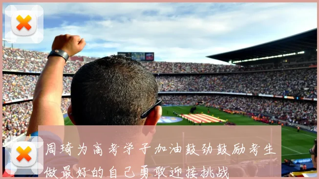 周琦为高考学子加油鼓劲鼓励考生做最好的自己勇敢迎接挑战