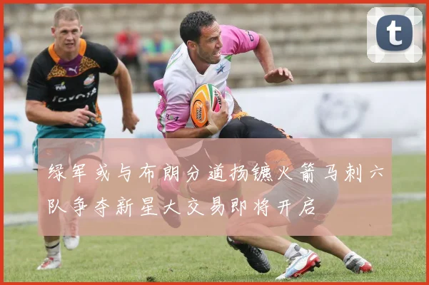 绿军或与布朗分道扬镳火箭马刺六队争夺新星大交易即将开启