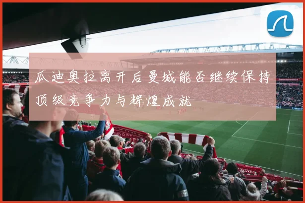瓜迪奥拉离开后曼城能否继续保持顶级竞争力与辉煌成就