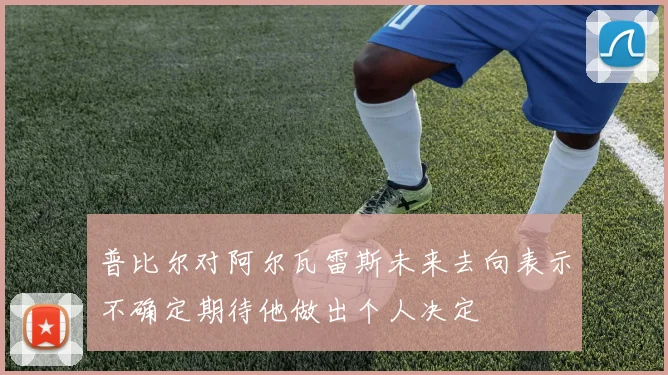 普比尔对阿尔瓦雷斯未来去向表示不确定期待他做出个人决定