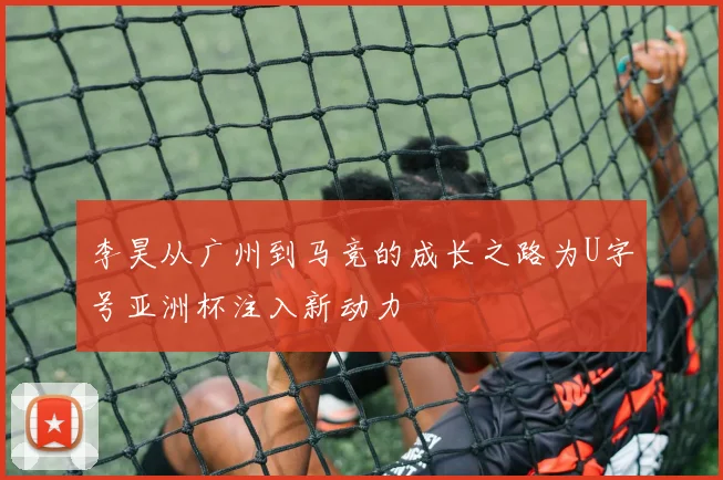 李昊从广州到马竞的成长之路为U字号亚洲杯注入新动力