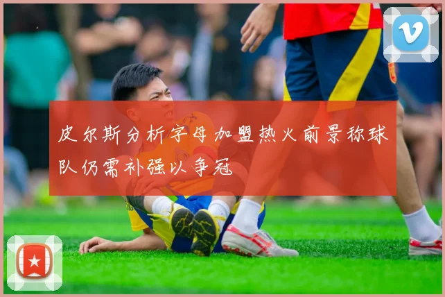 皮尔斯分析字母加盟热火前景称球队仍需补强以争冠