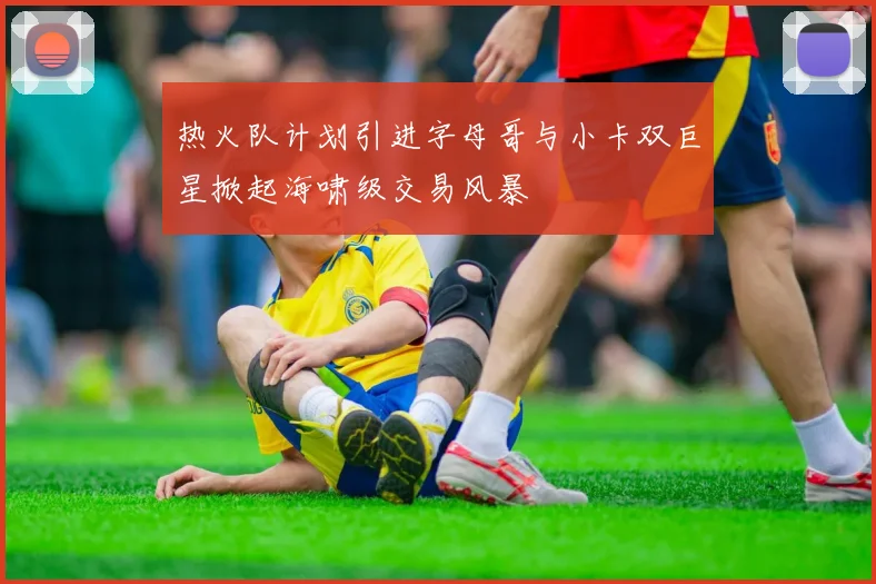 热火队计划引进字母哥与小卡双巨星掀起海啸级交易风暴