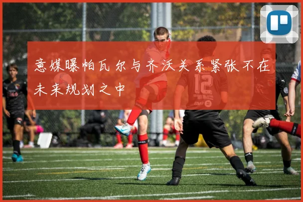 意媒曝帕瓦尔与齐沃关系紧张不在未来规划之中