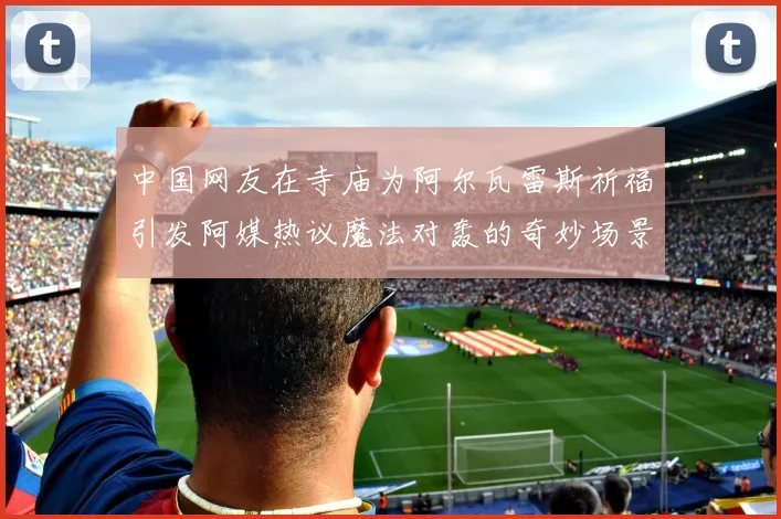 中国网友在寺庙为阿尔瓦雷斯祈福引发阿媒热议魔法对轰的奇妙场景