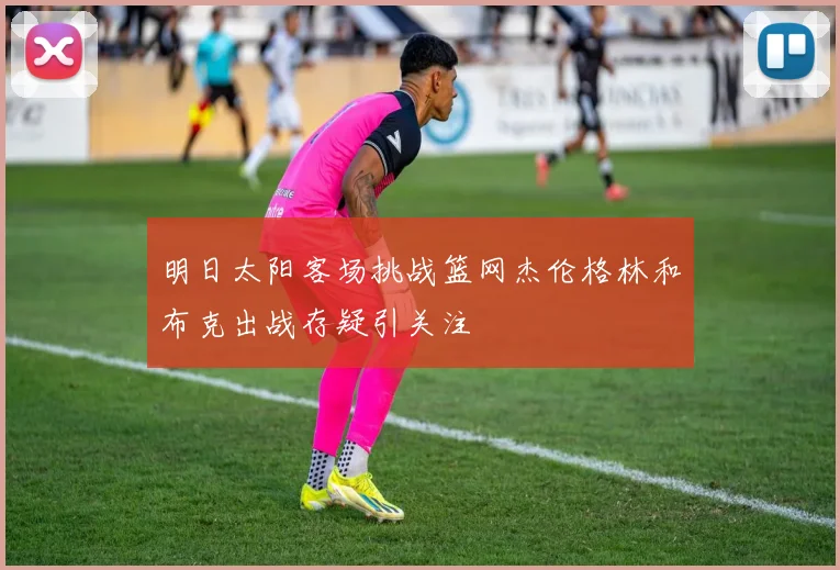 明日太阳客场挑战篮网杰伦格林和布克出战存疑引关注