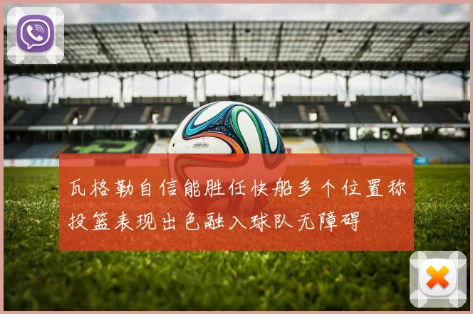 瓦格勒自信能胜任快船多个位置称投篮表现出色融入球队无障碍