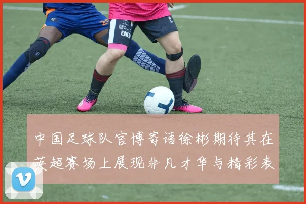 中国足球队官博寄语徐彬期待其在英超赛场上展现非凡才华与精彩表现