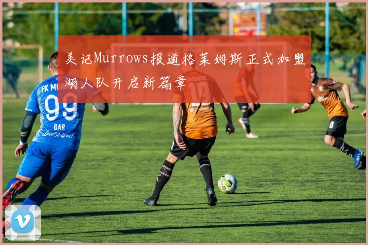 美记Murrows报道格莱姆斯正式加盟湖人队开启新篇章