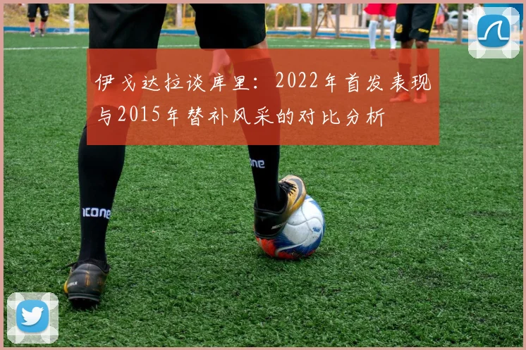 伊戈达拉谈库里：2022年首发表现与2015年替补风采的对比分析