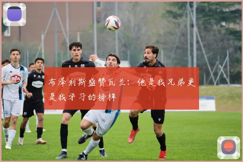 布泽利斯盛赞瓦兰：他是我兄弟更是我学习的榜样