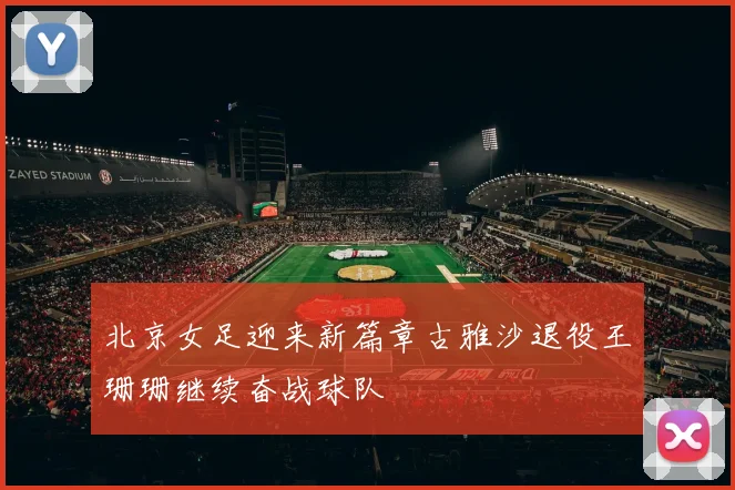 北京女足迎来新篇章古雅沙退役王珊珊继续奋战球队