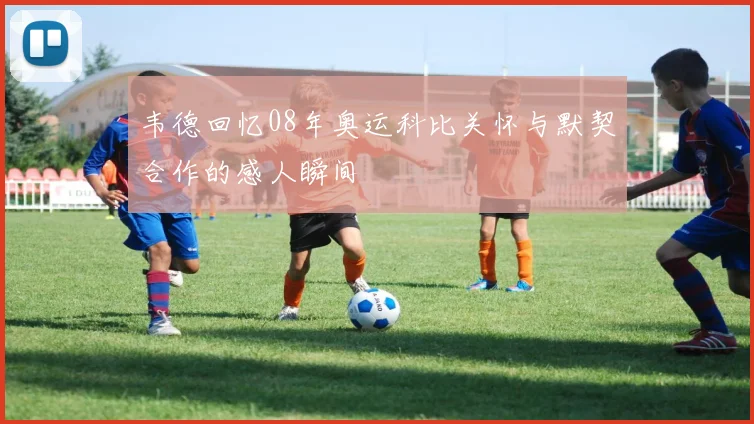 韦德回忆08年奥运科比关怀与默契合作的感人瞬间