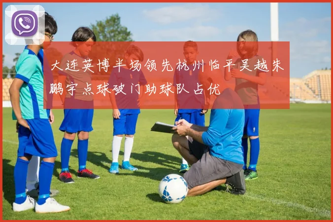 大连英博半场领先杭州临平吴越朱鹏宇点球破门助球队占优