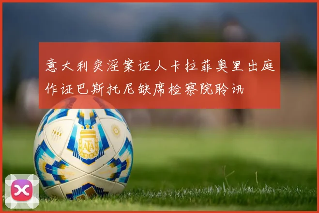 意大利卖淫案证人卡拉菲奥里出庭作证巴斯托尼缺席检察院聆讯